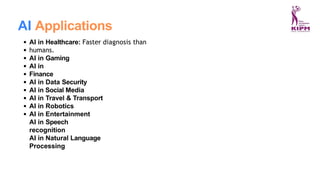 AI Applications
AI in Healthcare: Faster diagnosis than
humans.
AI in Gaming
AI in
Finance
AI in Data Security
AI in Social Media
AI in Travel & Transport
AI in Robotics
AI in Entertainment
AI in Speech
recognition
AI in Natural Language
Processing
 