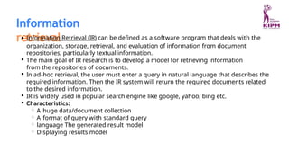 Information
retrieval
Information Retrieval (IR) can be defined as a software program that deals with the
organization, storage, retrieval, and evaluation of information from document
repositories, particularly textual information.
The main goal of IR research is to develop a model for retrieving information
from the repositories of documents.
In ad-hoc retrieval, the user must enter a query in natural language that describes the
required information. Then the IR system will return the required documents related
to the desired information.
IR is widely used in popular search engine like google, yahoo, bing etc.
Characteristics:
A huge data/document collection
A format of query with standard query
language The generated result model
Displaying results model
 