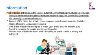 Information
extraction
Information extraction is the task of automatically extracting structured information
from unstructured and/or semi-structured machine-readable documents and other
electronically represented sources.
In most of the cases this activity concerns processing human language texts by
means of natural language processing.
One of the most trivial examples is when your email extracts only the data
from the message for you to add in your Calendar.
The instance of weather report with temperature, wind, speed, humidity are
extracted.
 