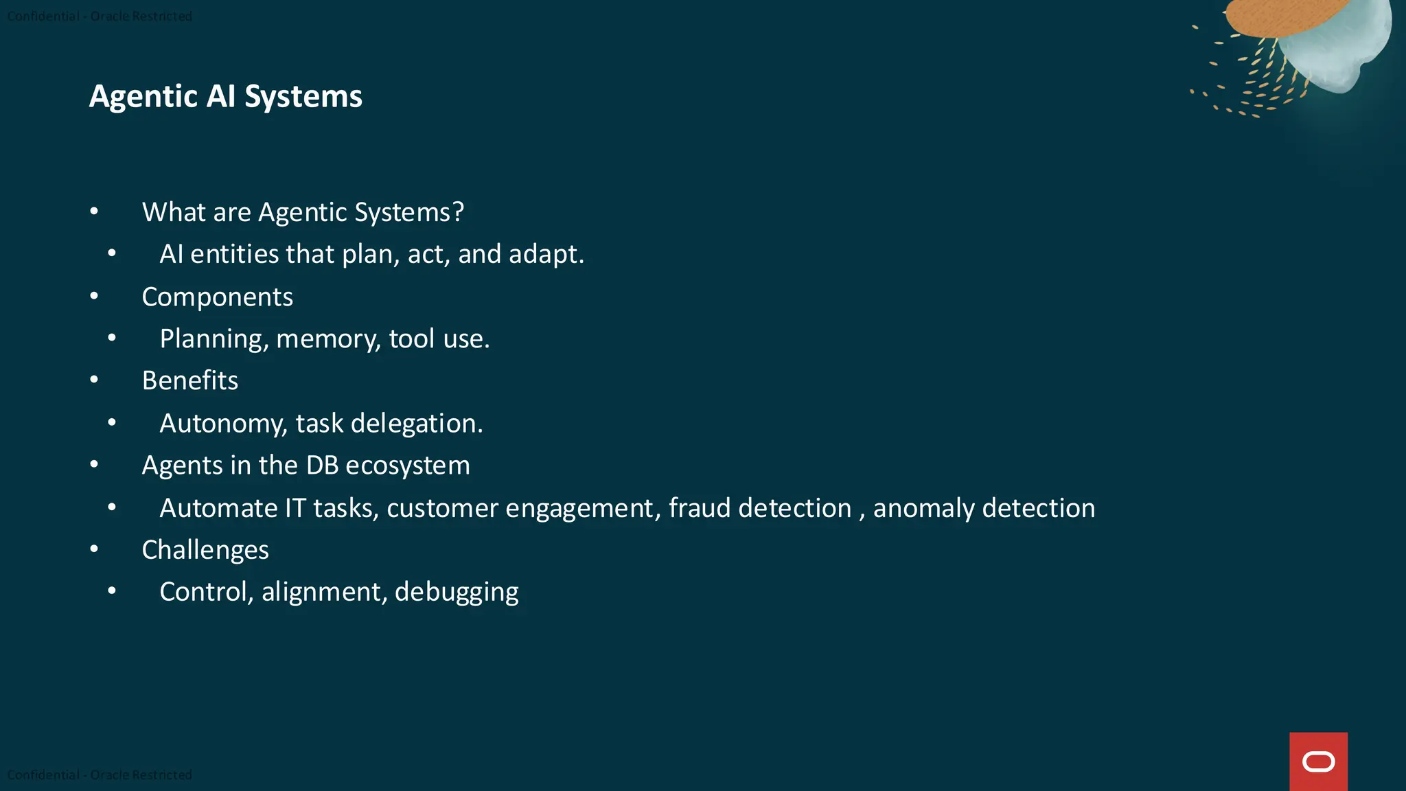 Agentic AI Systems
• What are Agentic Systems?
• AI entities that plan, act, and adapt.
• Components
• Planning, memory, tool use.
• Benefits
• Autonomy, task delegation.
• Agents in the DB ecosystem
• Automate IT tasks, customer engagement, fraud detection , anomaly detection
• Challenges
• Control, alignment, debugging
 