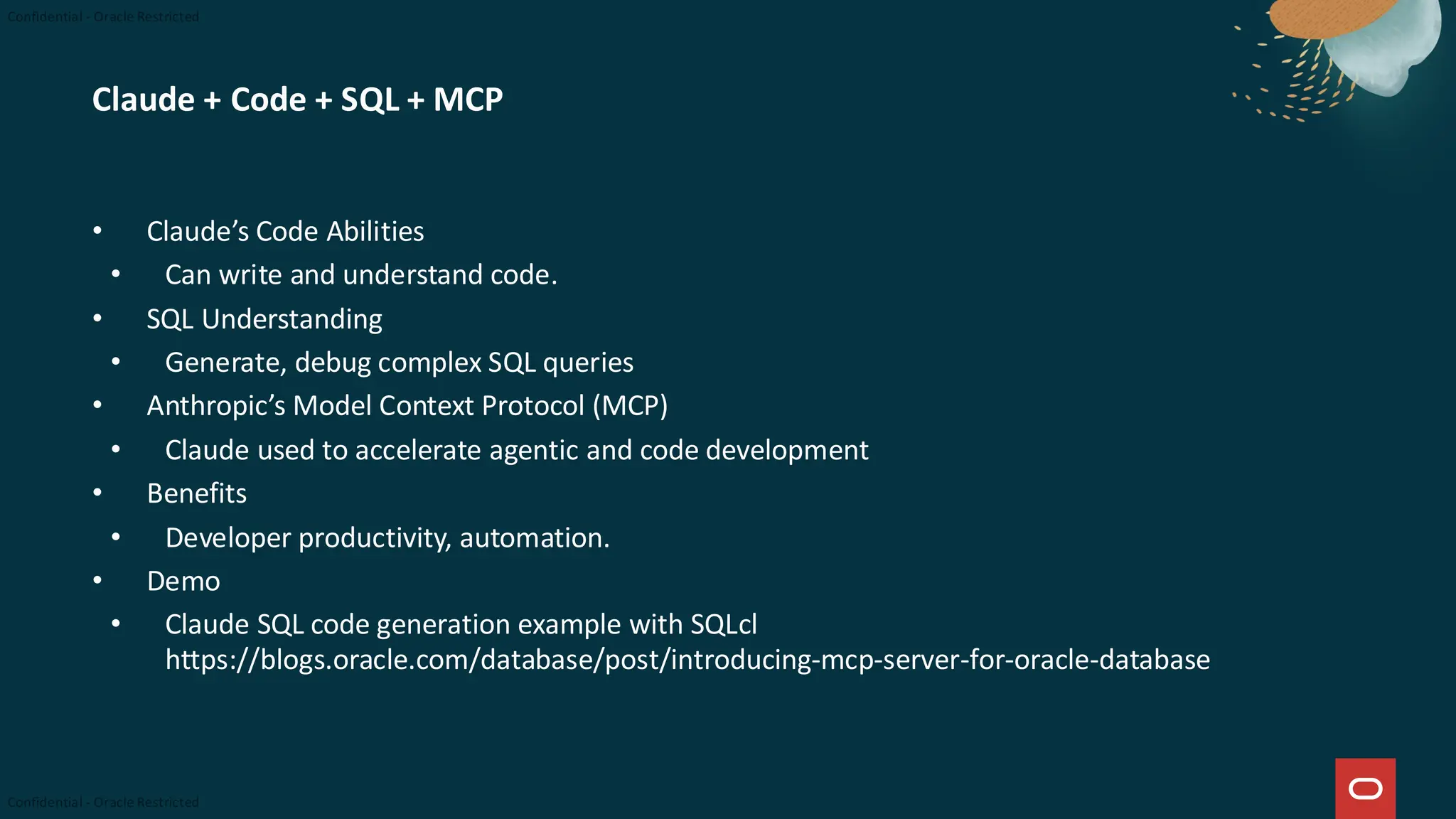 Claude + Code + SQL + MCP
• Claude’s Code Abilities
• Can write and understand code.
• SQL Understanding
• Generate, debug complex SQL queries
• Anthropic’s Model Context Protocol (MCP)
• Claude used to accelerate agentic and code development
• Benefits
• Developer productivity, automation.
• Demo
• Claude SQL code generation example with SQLcl
https://blogs.oracle.com/database/post/introducing-mcp-server-for-oracle-database
 