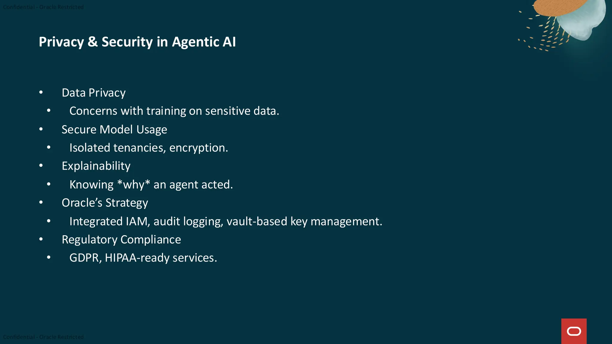 Privacy & Security in Agentic AI
• Data Privacy
• Concerns with training on sensitive data.
• Secure Model Usage
• Isolated tenancies, encryption.
• Explainability
• Knowing *why* an agent acted.
• Oracle’s Strategy
• Integrated IAM, audit logging, vault-based key management.
• Regulatory Compliance
• GDPR, HIPAA-ready services.
 