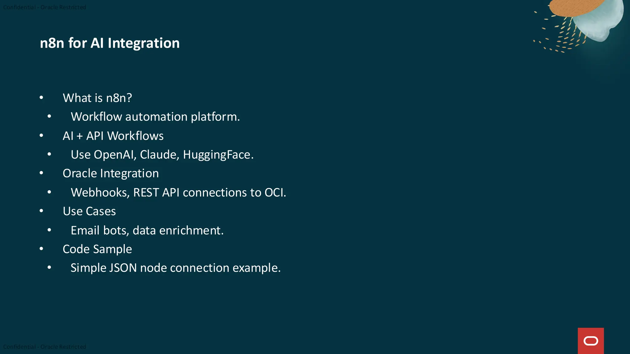 n8n for AI Integration
• What is n8n?
• Workflow automation platform.
• AI + API Workflows
• Use OpenAI, Claude, HuggingFace.
• Oracle Integration
• Webhooks, REST API connections to OCI.
• Use Cases
• Email bots, data enrichment.
• Code Sample
• Simple JSON node connection example.
 