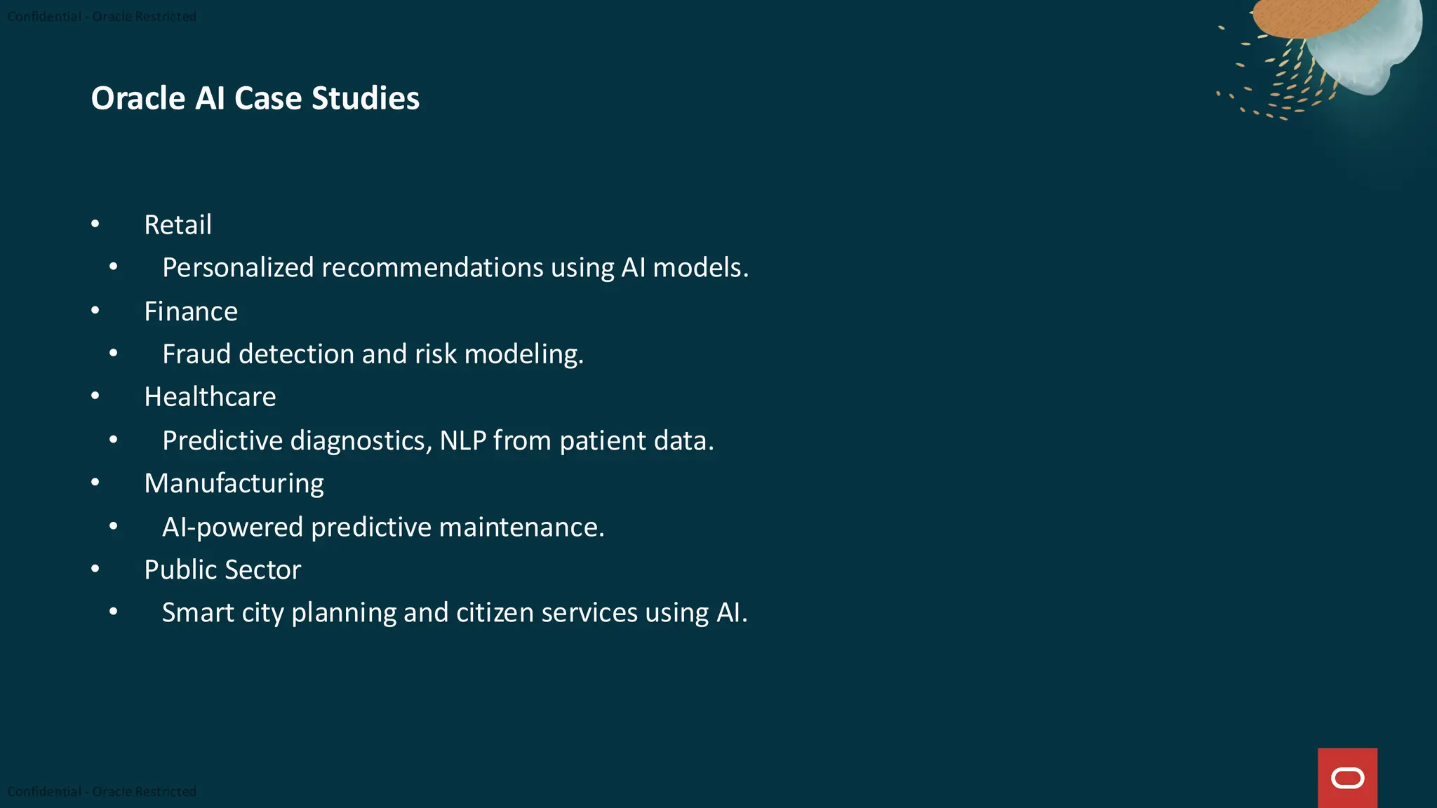 Oracle AI Case Studies
• Retail
• Personalized recommendations using AI models.
• Finance
• Fraud detection and risk modeling.
• Healthcare
• Predictive diagnostics, NLP from patient data.
• Manufacturing
• AI-powered predictive maintenance.
• Public Sector
• Smart city planning and citizen services using AI.
 