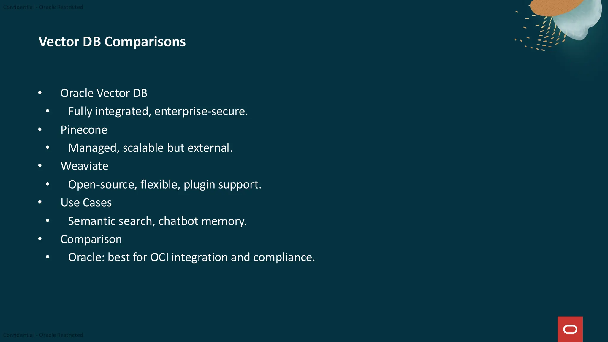 Vector DB Comparisons
• Oracle Vector DB
• Fully integrated, enterprise-secure.
• Pinecone
• Managed, scalable but external.
• Weaviate
• Open-source, flexible, plugin support.
• Use Cases
• Semantic search, chatbot memory.
• Comparison
• Oracle: best for OCI integration and compliance.
 