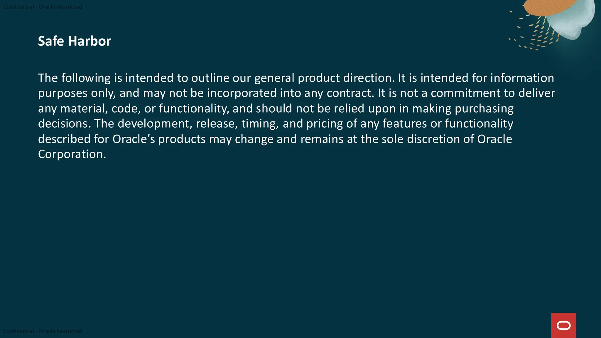 Safe Harbor
The following is intended to outline our general product direction. It is intended for information
purposes only, and may not be incorporated into any contract. It is not a commitment to deliver
any material, code, or functionality, and should not be relied upon in making purchasing
decisions. The development, release, timing, and pricing of any features or functionality
described for Oracle’s products may change and remains at the sole discretion of Oracle
Corporation.
 