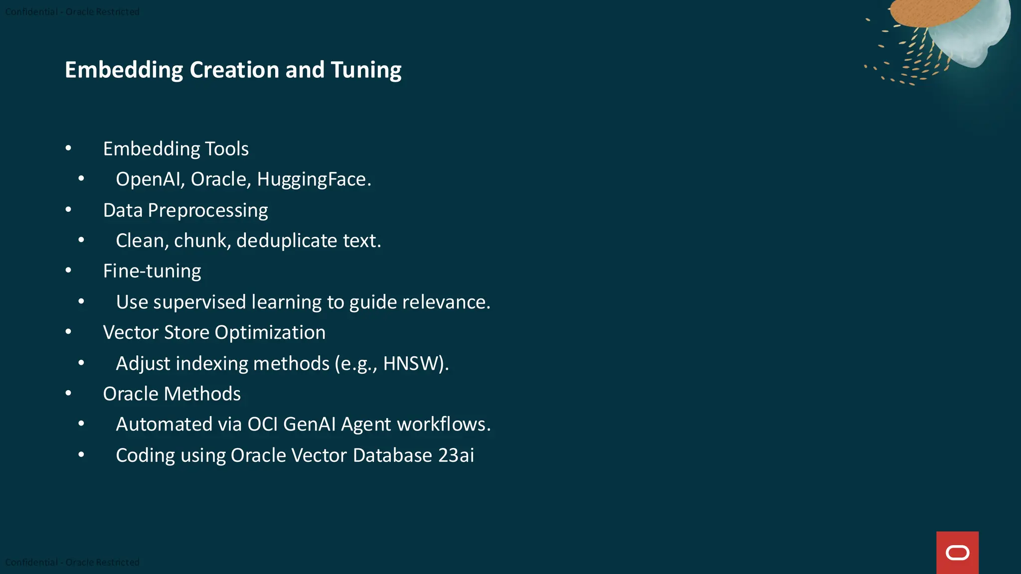 Embedding Creation and Tuning
• Embedding Tools
• OpenAI, Oracle, HuggingFace.
• Data Preprocessing
• Clean, chunk, deduplicate text.
• Fine-tuning
• Use supervised learning to guide relevance.
• Vector Store Optimization
• Adjust indexing methods (e.g., HNSW).
• Oracle Methods
• Automated via OCI GenAI Agent workflows.
• Coding using Oracle Vector Database 23ai
 