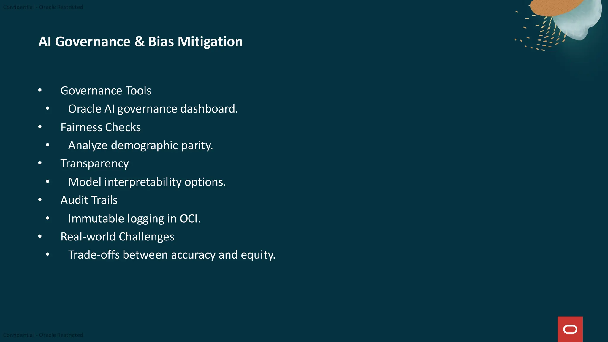 AI Governance & Bias Mitigation
• Governance Tools
• Oracle AI governance dashboard.
• Fairness Checks
• Analyze demographic parity.
• Transparency
• Model interpretability options.
• Audit Trails
• Immutable logging in OCI.
• Real-world Challenges
• Trade-offs between accuracy and equity.
 