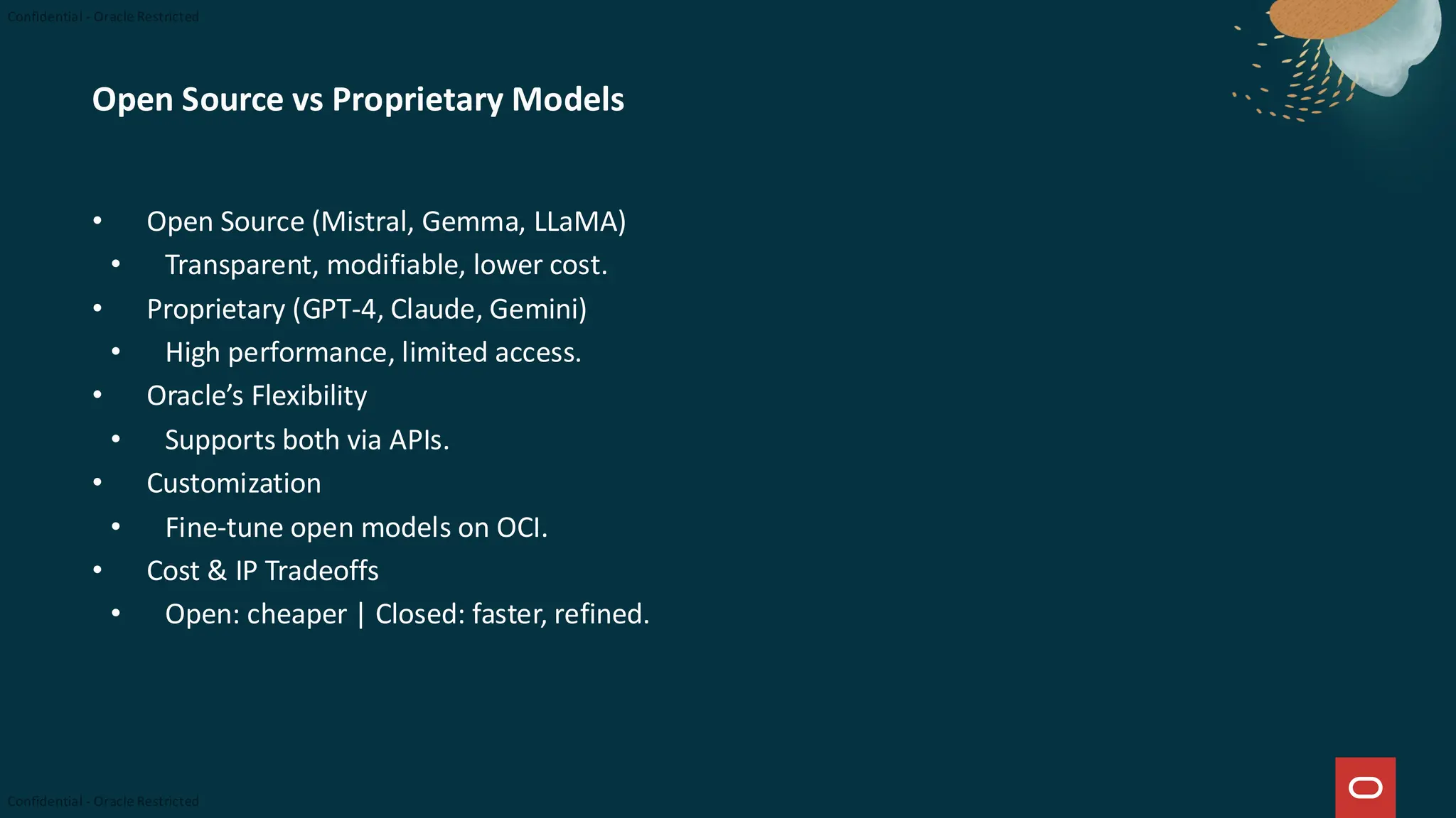 Open Source vs Proprietary Models
• Open Source (Mistral, Gemma, LLaMA)
• Transparent, modifiable, lower cost.
• Proprietary (GPT-4, Claude, Gemini)
• High performance, limited access.
• Oracle’s Flexibility
• Supports both via APIs.
• Customization
• Fine-tune open models on OCI.
• Cost & IP Tradeoffs
• Open: cheaper | Closed: faster, refined.
 