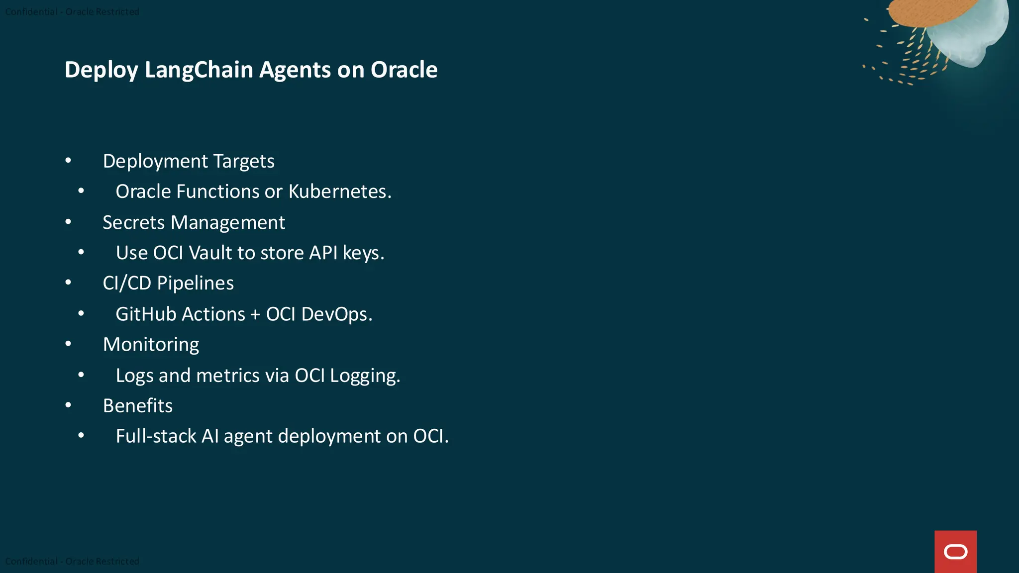 Deploy LangChain Agents on Oracle
• Deployment Targets
• Oracle Functions or Kubernetes.
• Secrets Management
• Use OCI Vault to store API keys.
• CI/CD Pipelines
• GitHub Actions + OCI DevOps.
• Monitoring
• Logs and metrics via OCI Logging.
• Benefits
• Full-stack AI agent deployment on OCI.
 
