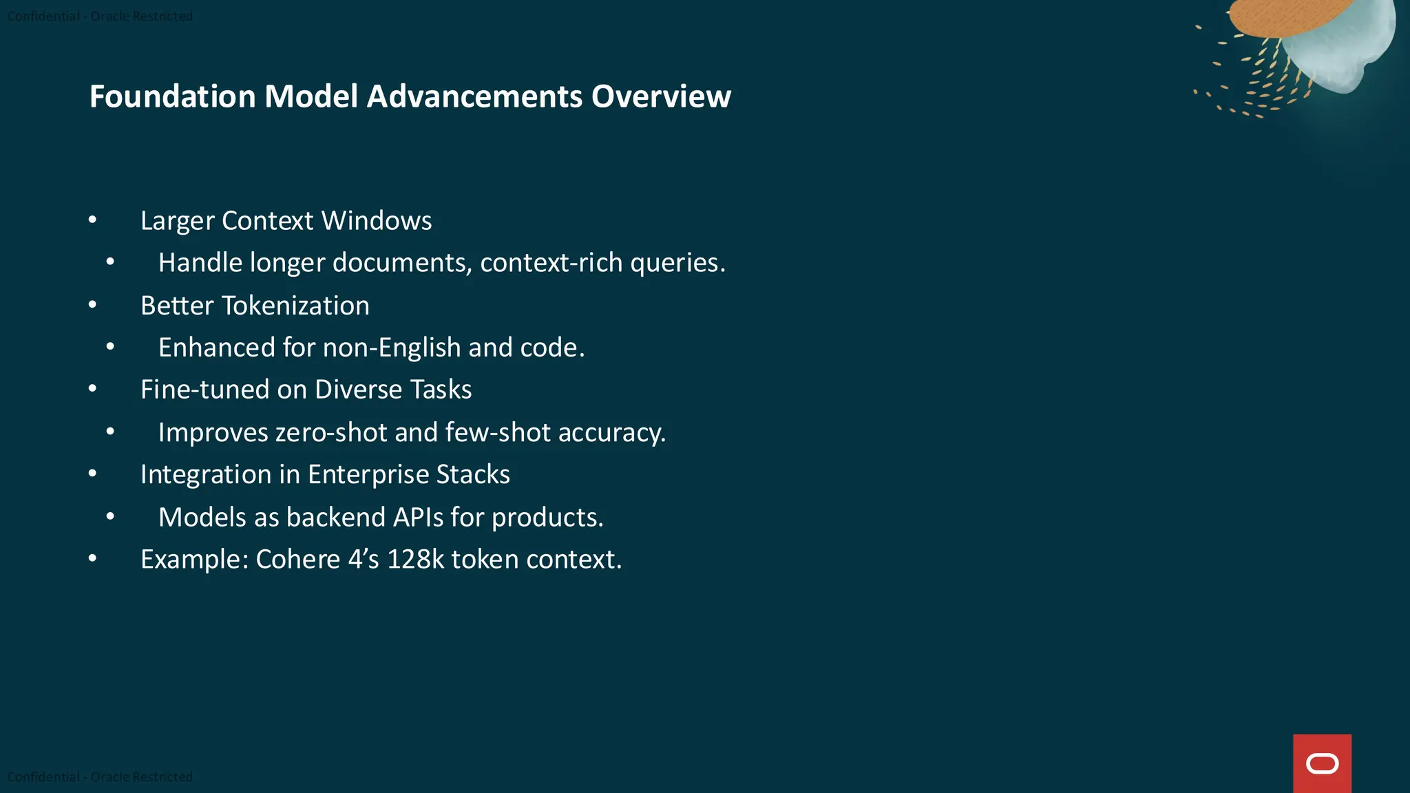 Foundation Model Advancements Overview
• Larger Context Windows
• Handle longer documents, context-rich queries.
• Better Tokenization
• Enhanced for non-English and code.
• Fine-tuned on Diverse Tasks
• Improves zero-shot and few-shot accuracy.
• Integration in Enterprise Stacks
• Models as backend APIs for products.
• Example: Cohere 4’s 128k token context.
 