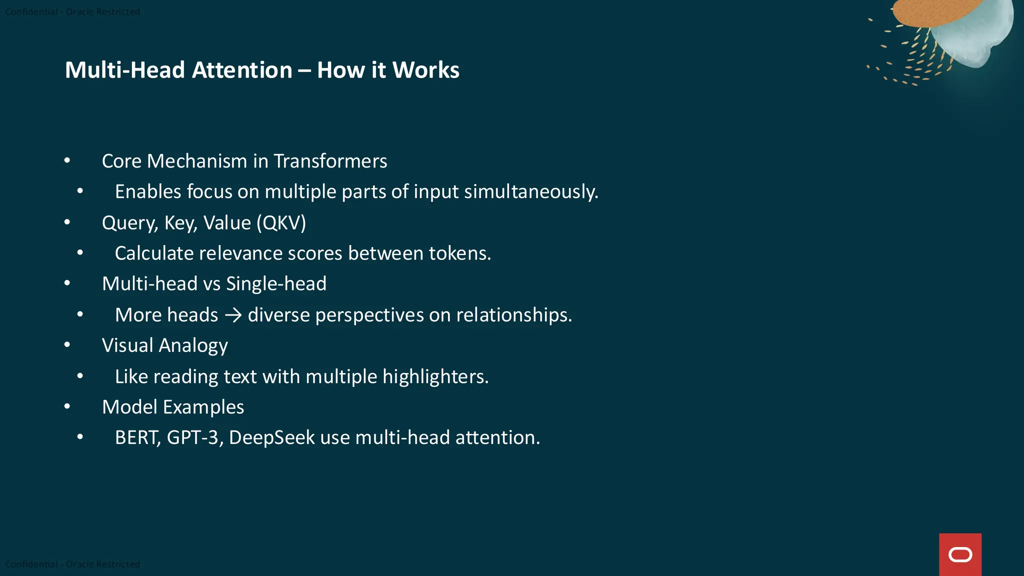Multi-Head Attention – How it Works
• Core Mechanism in Transformers
• Enables focus on multiple parts of input simultaneously.
• Query, Key, Value (QKV)
• Calculate relevance scores between tokens.
• Multi-head vs Single-head
• More heads → diverse perspectives on relationships.
• Visual Analogy
• Like reading text with multiple highlighters.
• Model Examples
• BERT, GPT-3, DeepSeek use multi-head attention.
 