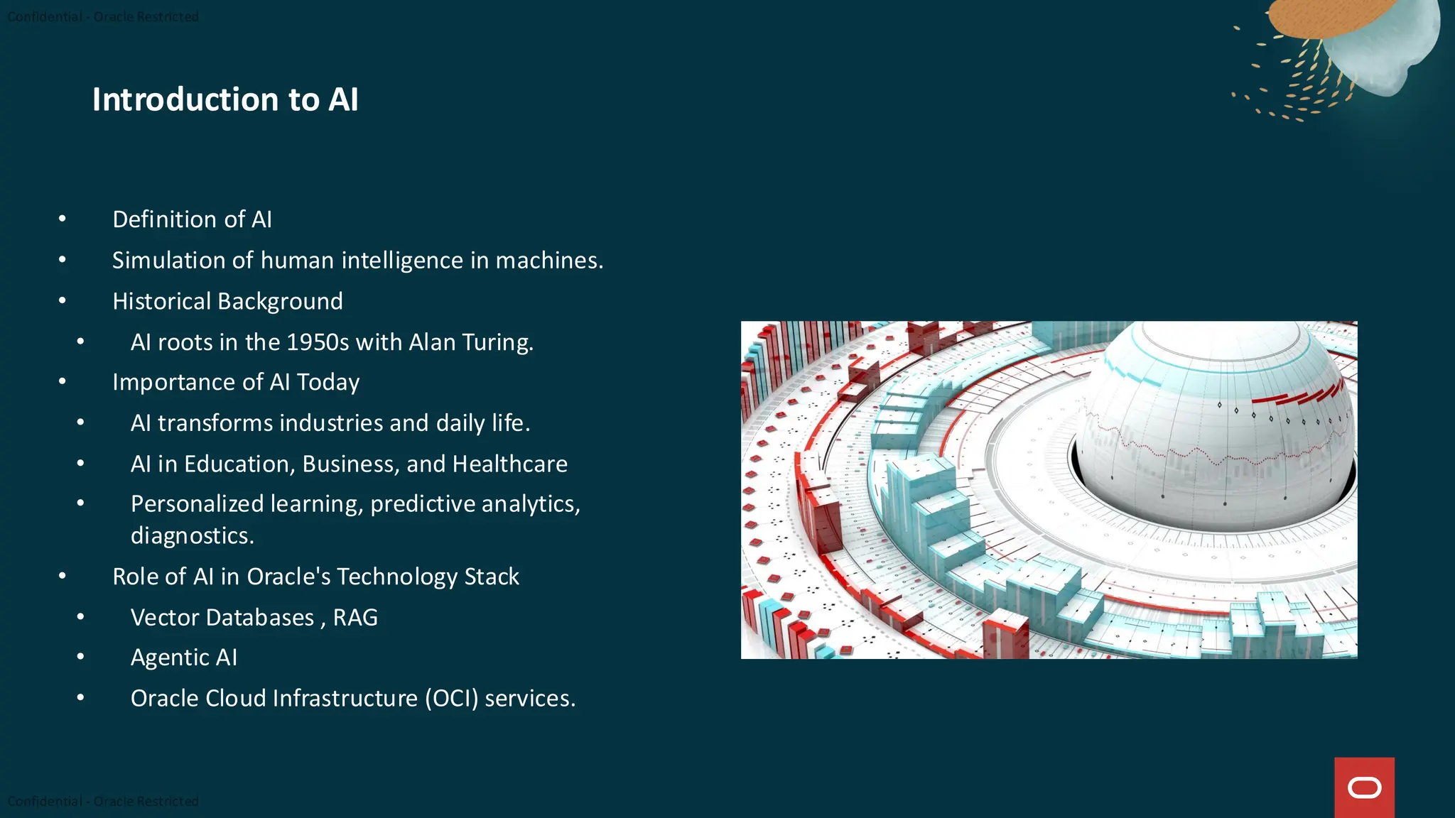 Introduction to AI
• Definition of AI
• Simulation of human intelligence in machines.
• Historical Background
• AI roots in the 1950s with Alan Turing.
• Importance of AI Today
• AI transforms industries and daily life.
• AI in Education, Business, and Healthcare
• Personalized learning, predictive analytics,
diagnostics.
• Role of AI in Oracle's Technology Stack
• Vector Databases , RAG
• Agentic AI
• Oracle Cloud Infrastructure (OCI) services.
 