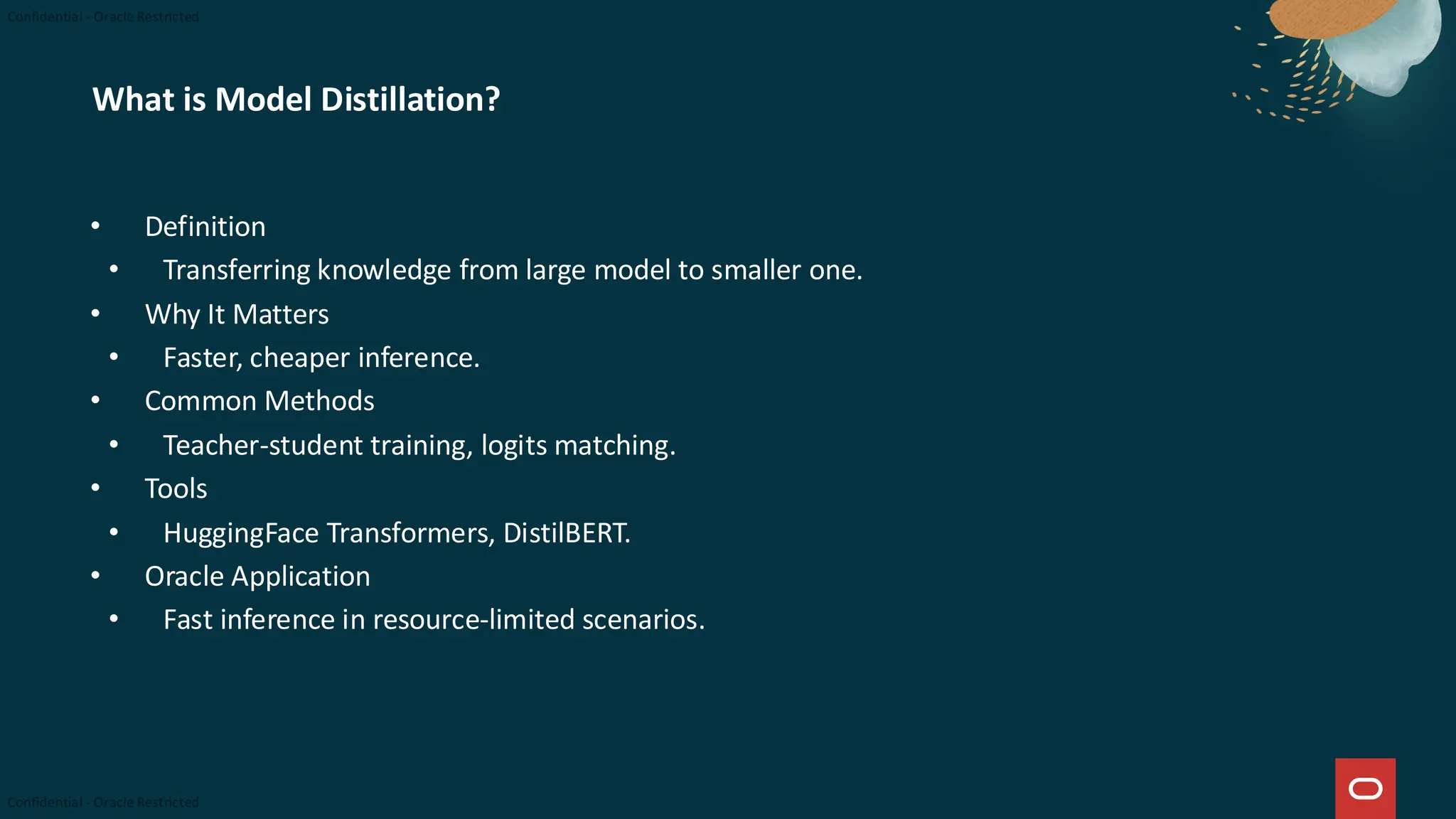 What is Model Distillation?
• Definition
• Transferring knowledge from large model to smaller one.
• Why It Matters
• Faster, cheaper inference.
• Common Methods
• Teacher-student training, logits matching.
• Tools
• HuggingFace Transformers, DistilBERT.
• Oracle Application
• Fast inference in resource-limited scenarios.
 