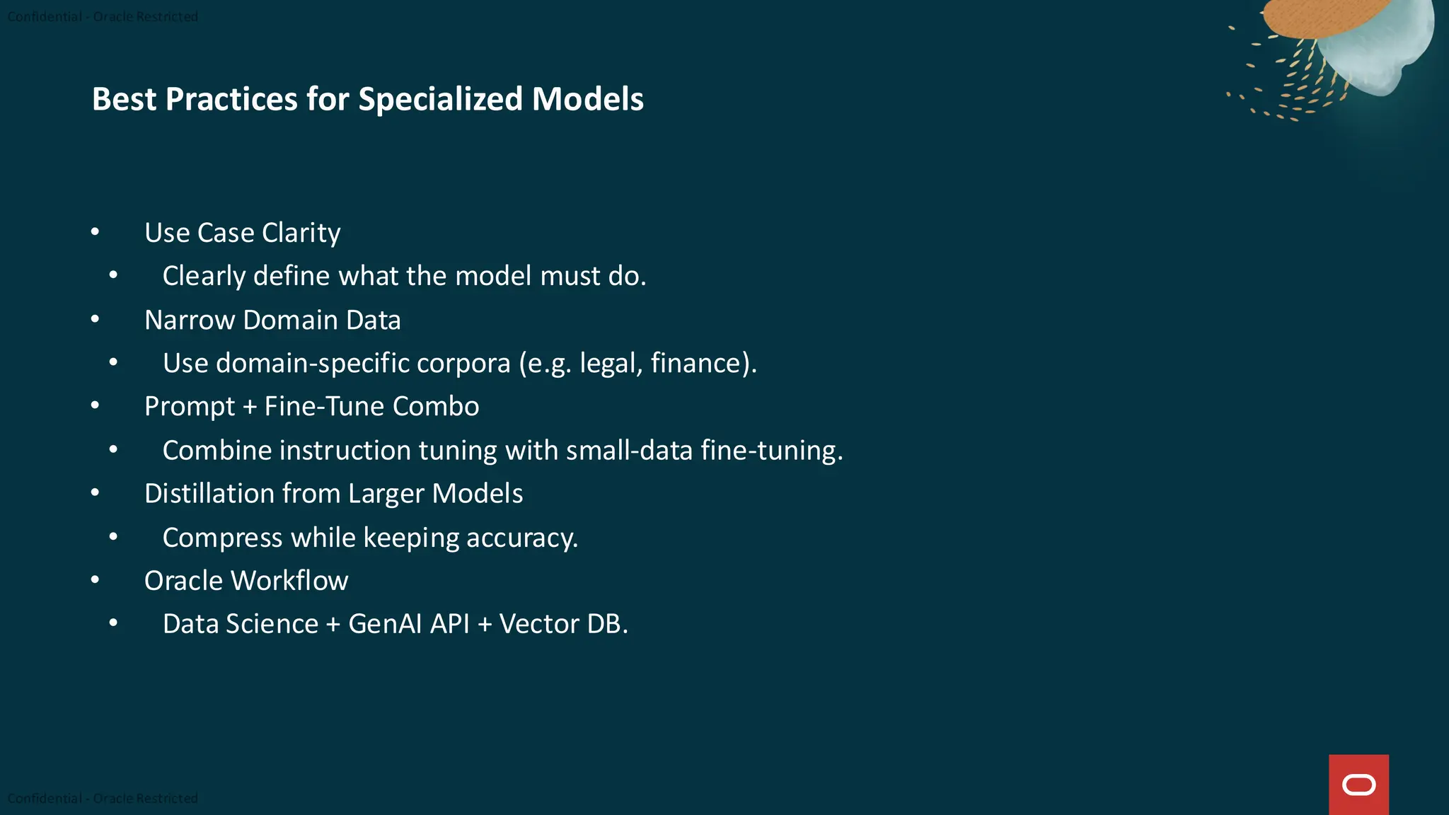 Best Practices for Specialized Models
• Use Case Clarity
• Clearly define what the model must do.
• Narrow Domain Data
• Use domain-specific corpora (e.g. legal, finance).
• Prompt + Fine-Tune Combo
• Combine instruction tuning with small-data fine-tuning.
• Distillation from Larger Models
• Compress while keeping accuracy.
• Oracle Workflow
• Data Science + GenAI API + Vector DB.
 