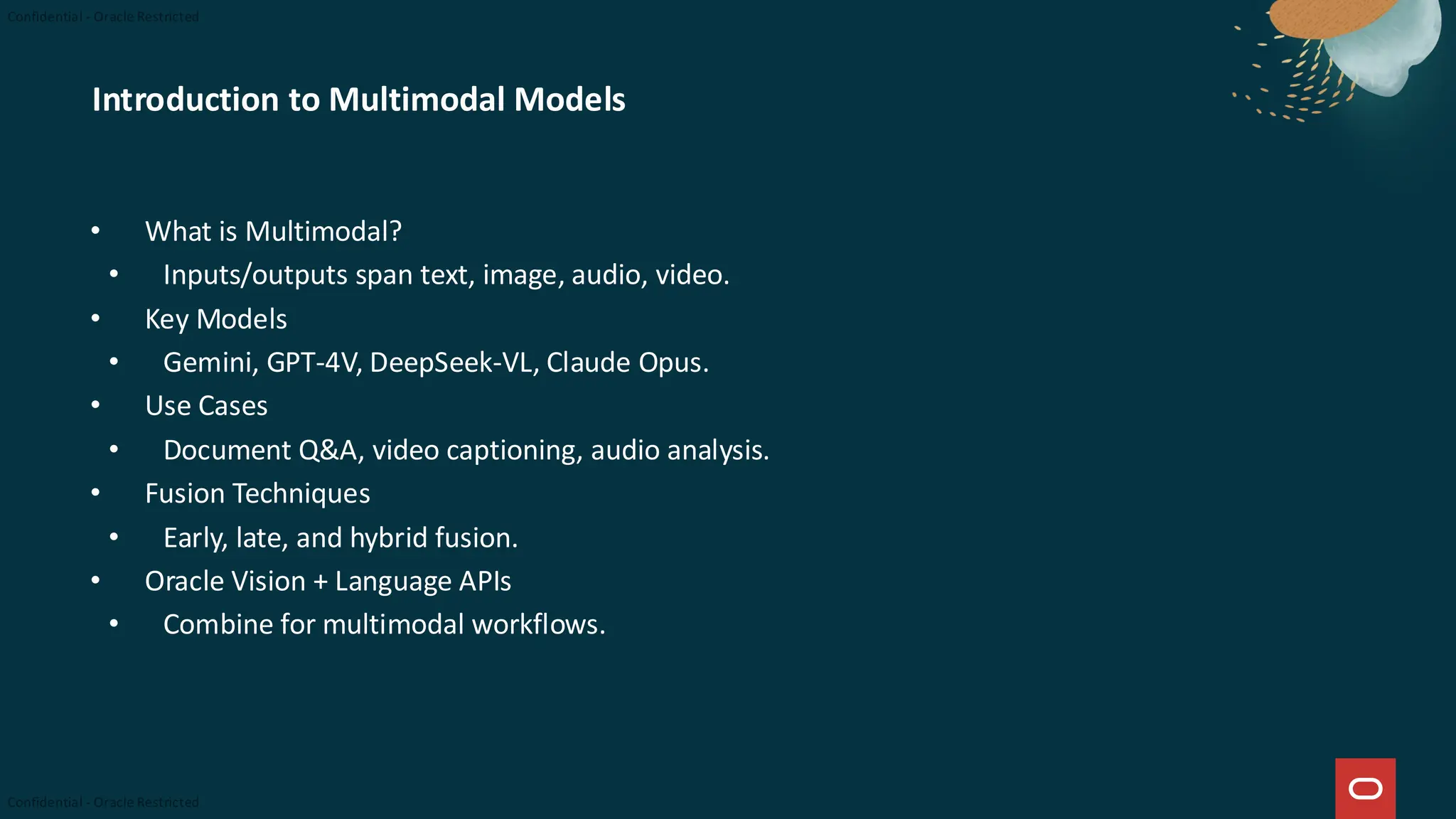 Introduction to Multimodal Models
• What is Multimodal?
• Inputs/outputs span text, image, audio, video.
• Key Models
• Gemini, GPT-4V, DeepSeek-VL, Claude Opus.
• Use Cases
• Document Q&A, video captioning, audio analysis.
• Fusion Techniques
• Early, late, and hybrid fusion.
• Oracle Vision + Language APIs
• Combine for multimodal workflows.
 