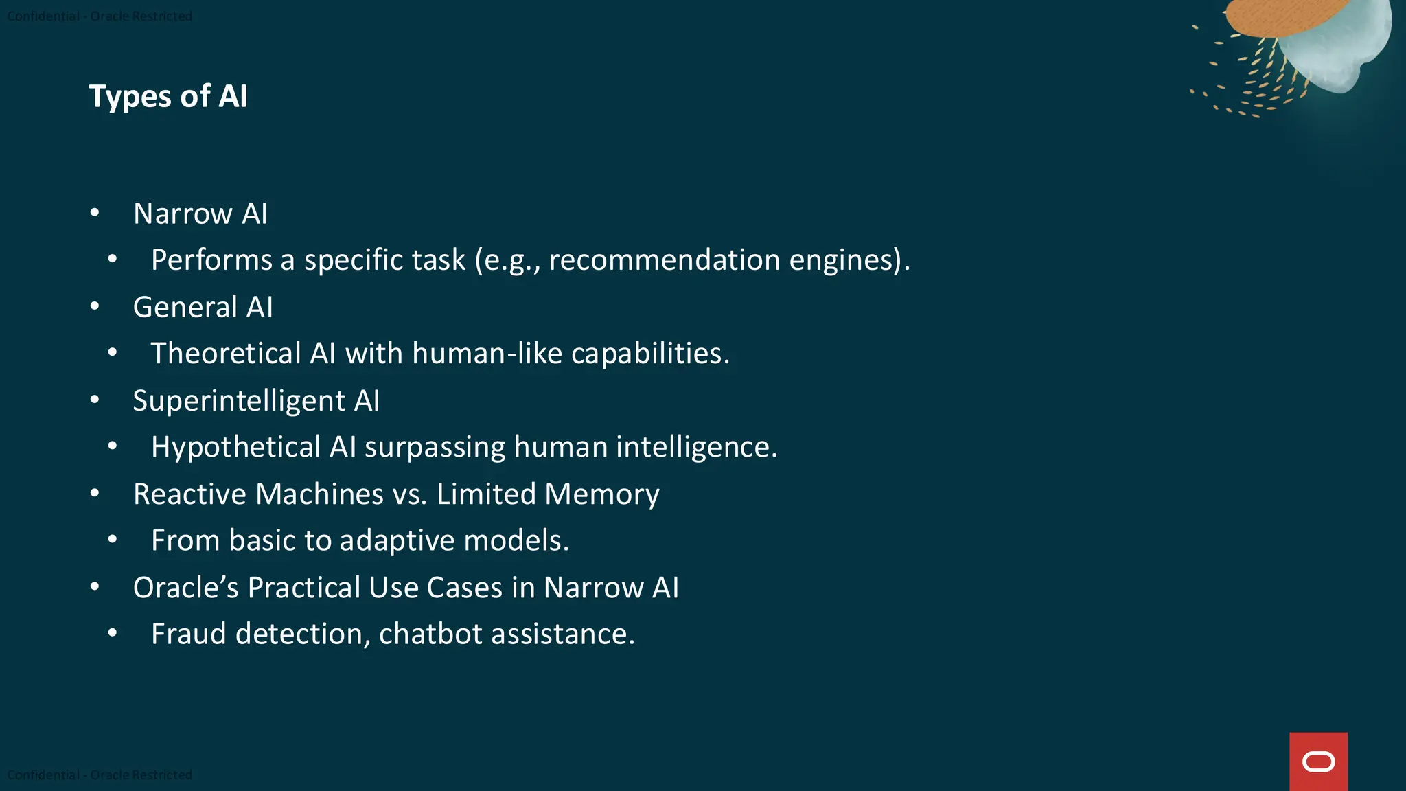 Types of AI
• Narrow AI
• Performs a specific task (e.g., recommendation engines).
• General AI
• Theoretical AI with human-like capabilities.
• Superintelligent AI
• Hypothetical AI surpassing human intelligence.
• Reactive Machines vs. Limited Memory
• From basic to adaptive models.
• Oracle’s Practical Use Cases in Narrow AI
• Fraud detection, chatbot assistance.
 