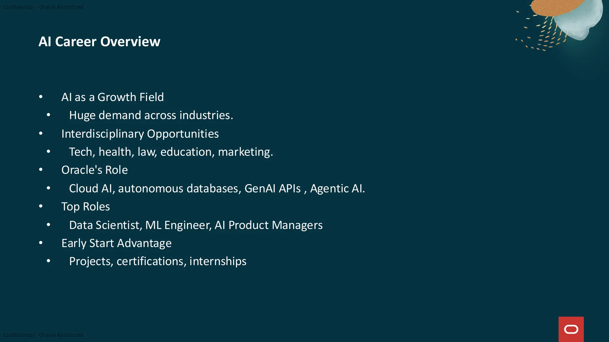 AI Career Overview
• AI as a Growth Field
• Huge demand across industries.
• Interdisciplinary Opportunities
• Tech, health, law, education, marketing.
• Oracle's Role
• Cloud AI, autonomous databases, GenAI APIs , Agentic AI.
• Top Roles
• Data Scientist, ML Engineer, AI Product Managers
• Early Start Advantage
• Projects, certifications, internships
 
