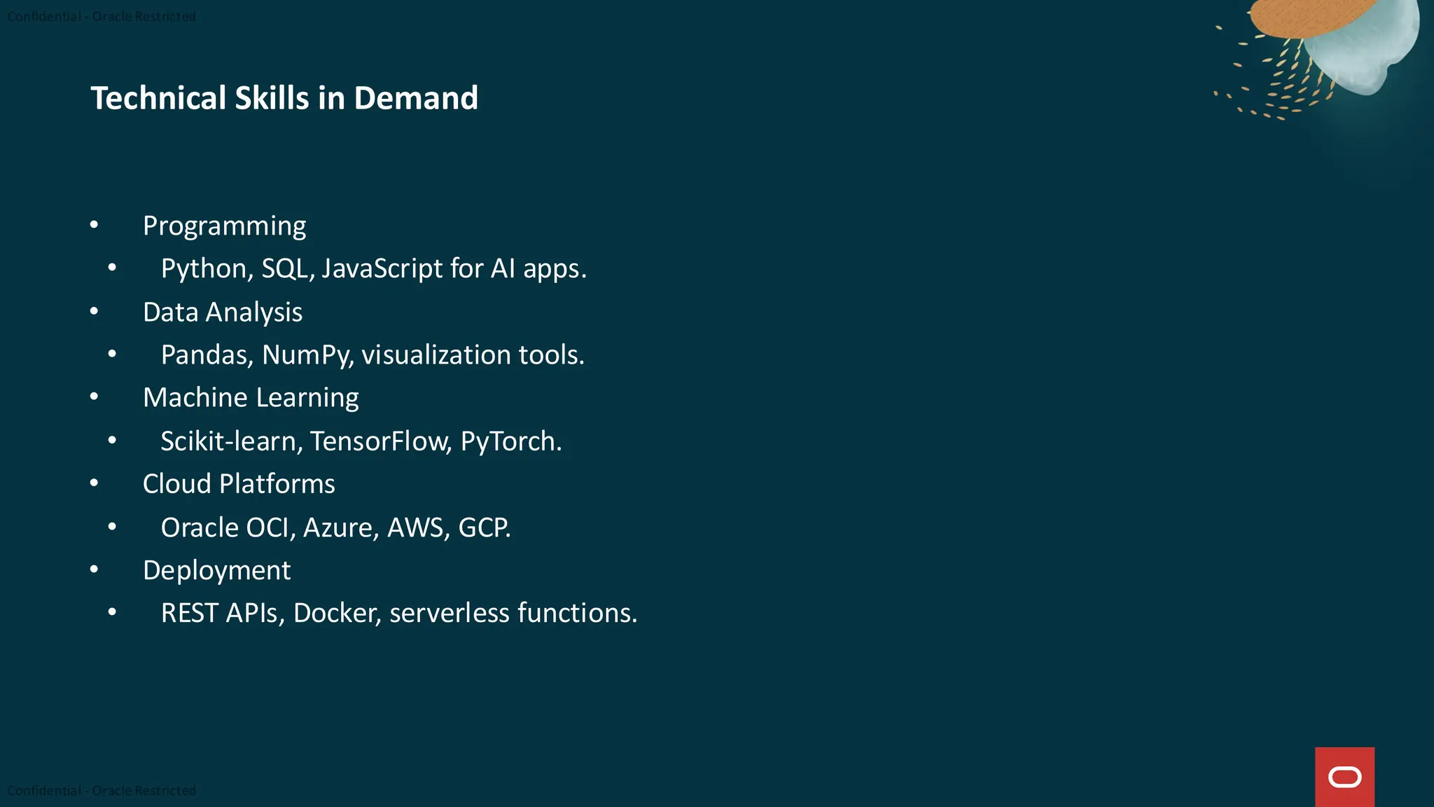Technical Skills in Demand
• Programming
• Python, SQL, JavaScript for AI apps.
• Data Analysis
• Pandas, NumPy, visualization tools.
• Machine Learning
• Scikit-learn, TensorFlow, PyTorch.
• Cloud Platforms
• Oracle OCI, Azure, AWS, GCP.
• Deployment
• REST APIs, Docker, serverless functions.
 