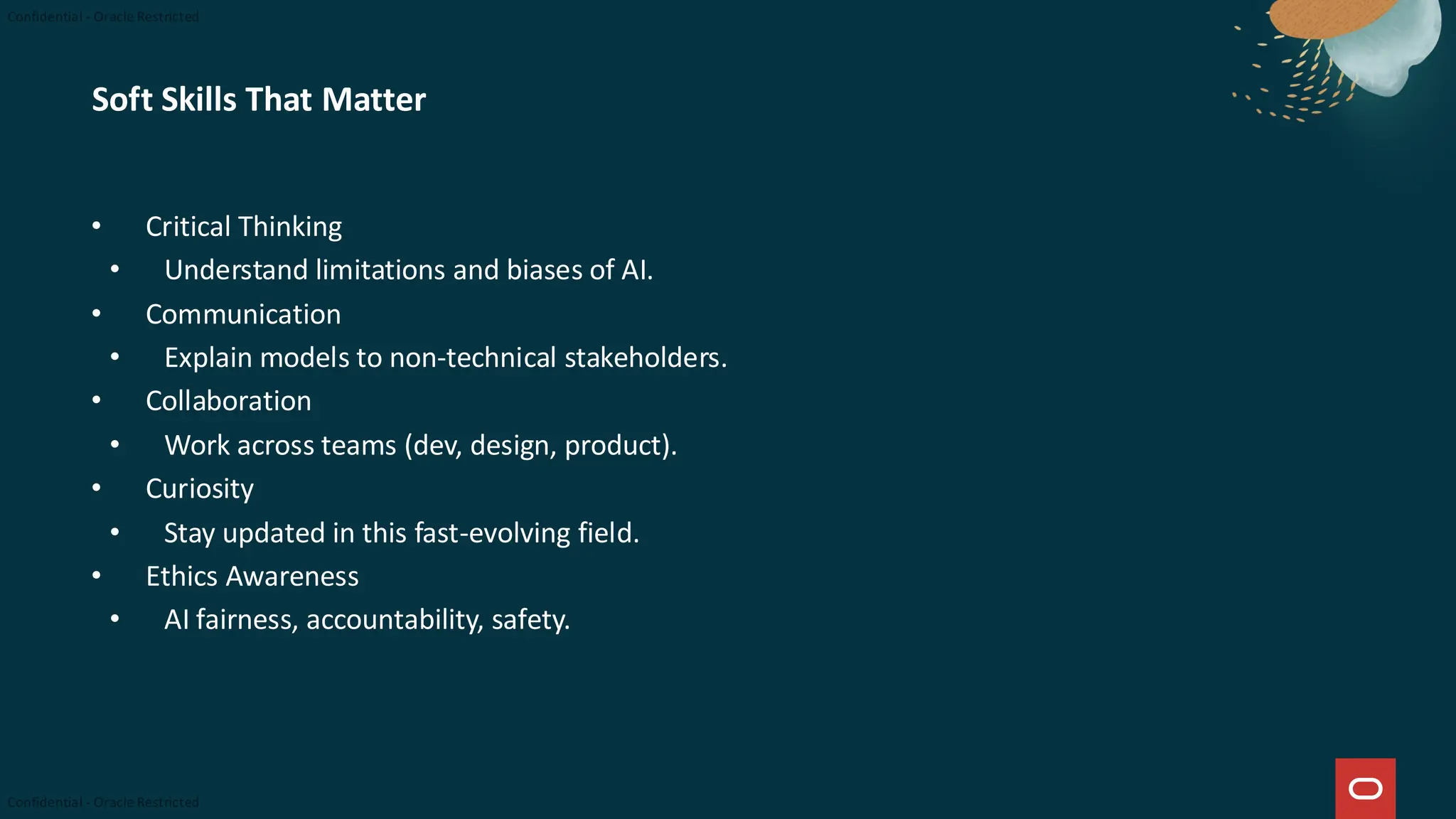 Soft Skills That Matter
• Critical Thinking
• Understand limitations and biases of AI.
• Communication
• Explain models to non-technical stakeholders.
• Collaboration
• Work across teams (dev, design, product).
• Curiosity
• Stay updated in this fast-evolving field.
• Ethics Awareness
• AI fairness, accountability, safety.
 