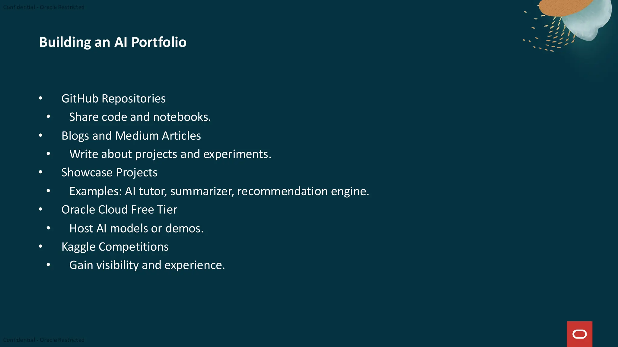 Building an AI Portfolio
• GitHub Repositories
• Share code and notebooks.
• Blogs and Medium Articles
• Write about projects and experiments.
• Showcase Projects
• Examples: AI tutor, summarizer, recommendation engine.
• Oracle Cloud Free Tier
• Host AI models or demos.
• Kaggle Competitions
• Gain visibility and experience.
 