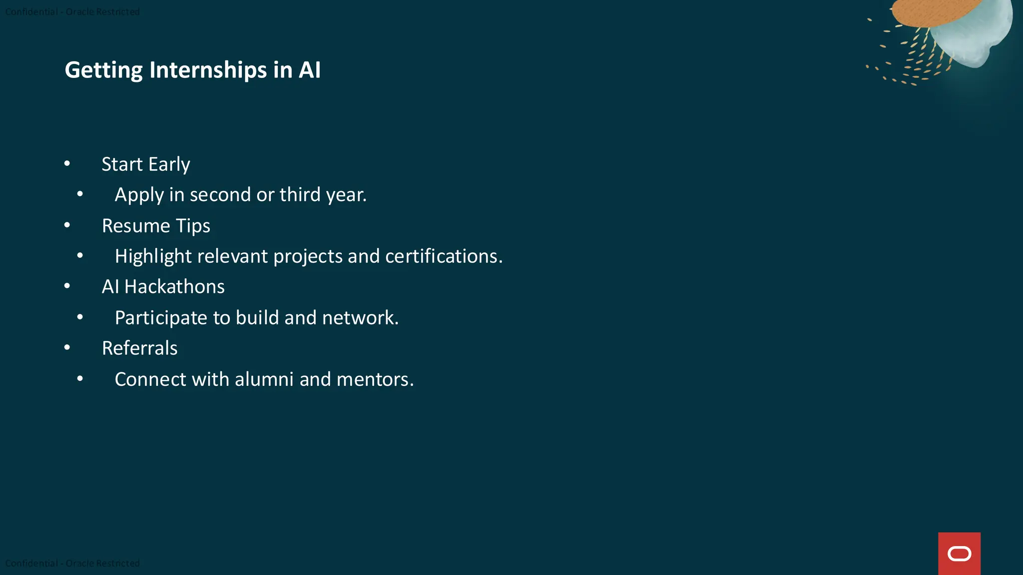 Getting Internships in AI
• Start Early
• Apply in second or third year.
• Resume Tips
• Highlight relevant projects and certifications.
• AI Hackathons
• Participate to build and network.
• Referrals
• Connect with alumni and mentors.
 