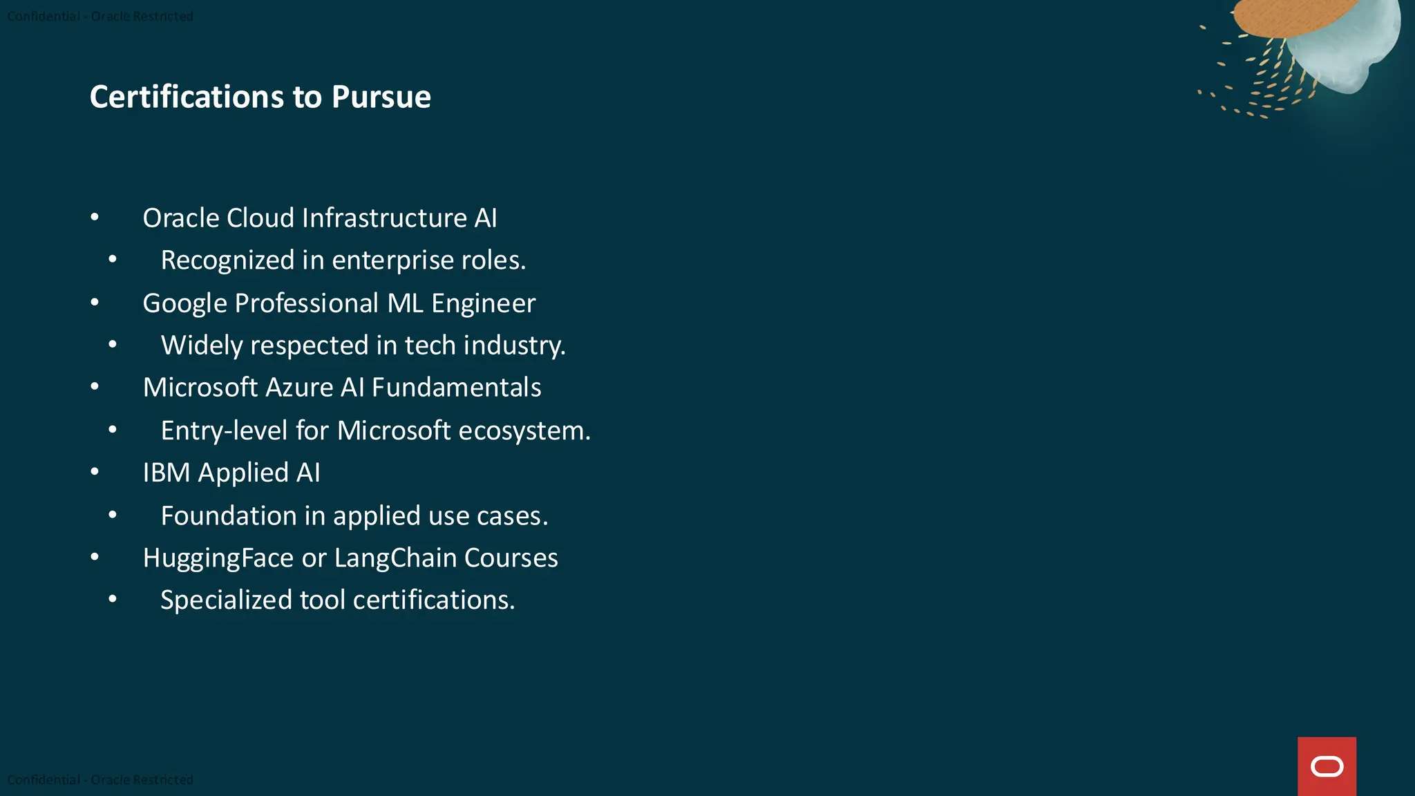 Certifications to Pursue
• Oracle Cloud Infrastructure AI
• Recognized in enterprise roles.
• Google Professional ML Engineer
• Widely respected in tech industry.
• Microsoft Azure AI Fundamentals
• Entry-level for Microsoft ecosystem.
• IBM Applied AI
• Foundation in applied use cases.
• HuggingFace or LangChain Courses
• Specialized tool certifications.
 