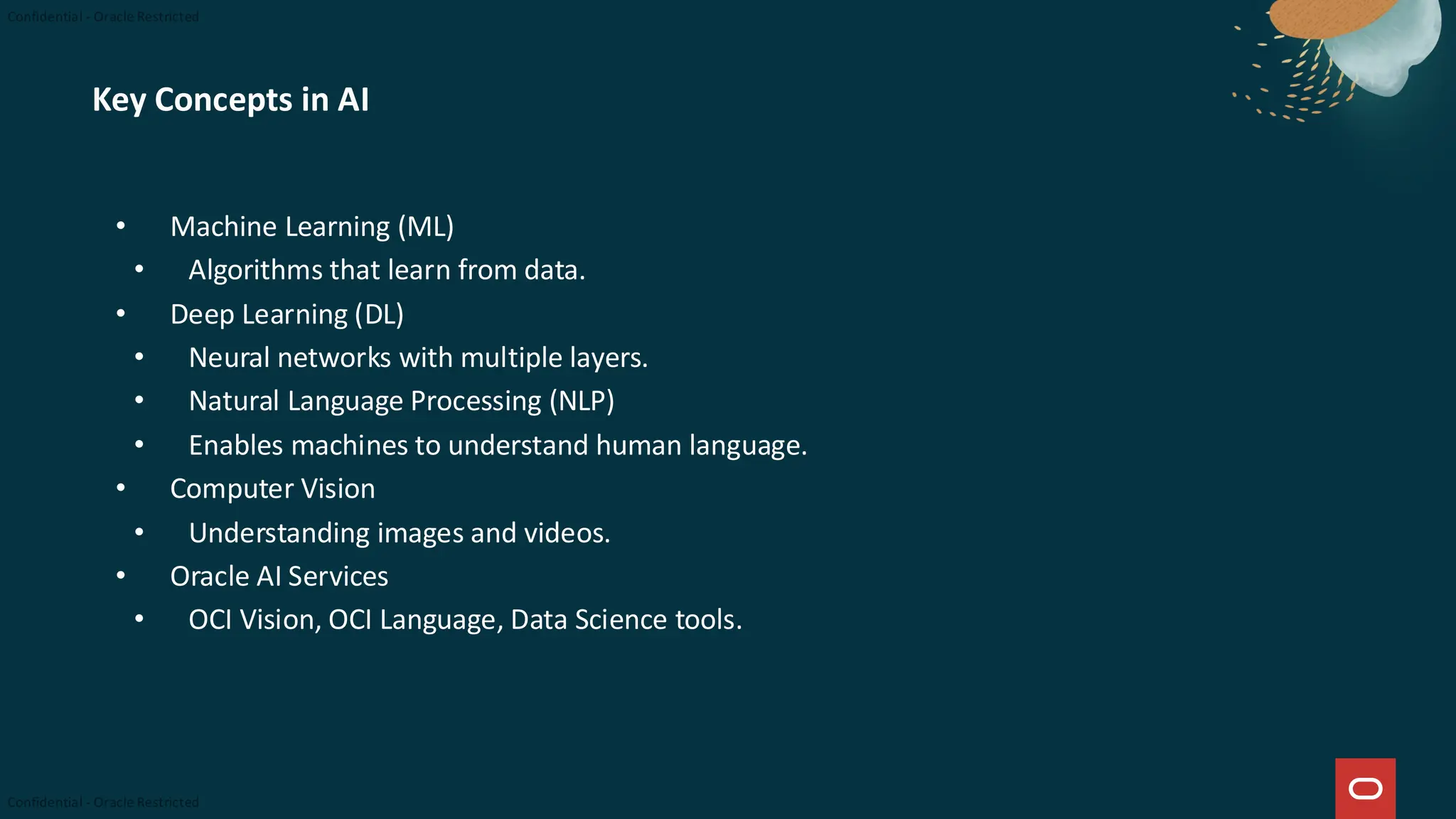Key Concepts in AI
• Machine Learning (ML)
• Algorithms that learn from data.
• Deep Learning (DL)
• Neural networks with multiple layers.
• Natural Language Processing (NLP)
• Enables machines to understand human language.
• Computer Vision
• Understanding images and videos.
• Oracle AI Services
• OCI Vision, OCI Language, Data Science tools.
 
