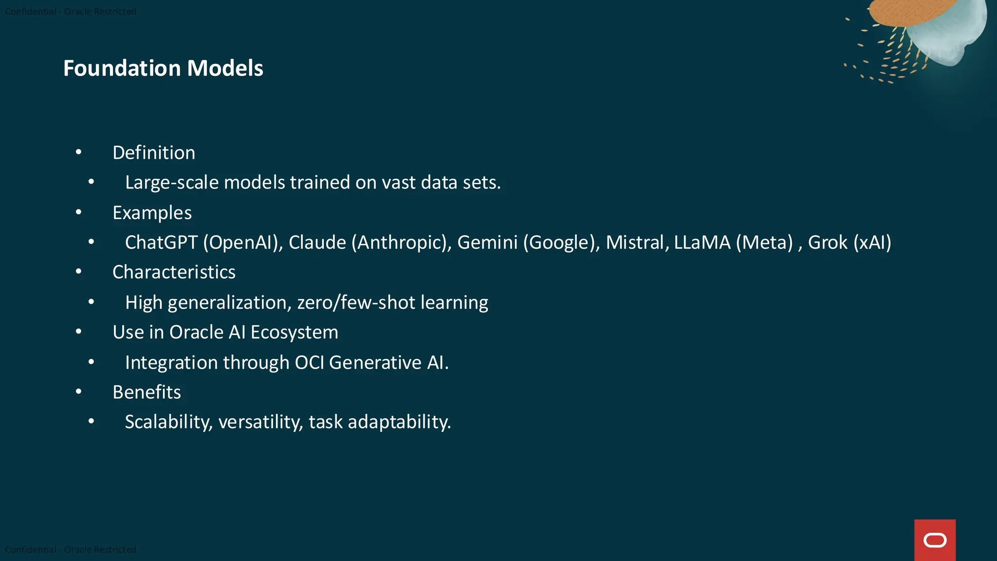 Foundation Models
• Definition
• Large-scale models trained on vast data sets.
• Examples
• ChatGPT (OpenAI), Claude (Anthropic), Gemini (Google), Mistral, LLaMA (Meta) , Grok (xAI)
• Characteristics
• High generalization, zero/few-shot learning
• Use in Oracle AI Ecosystem
• Integration through OCI Generative AI.
• Benefits
• Scalability, versatility, task adaptability.
 