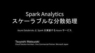 Spark Analytics
スケーラブルな分散処理
Azure Databricks と Spark を実装する Azure サービス
Tsuyoshi Matsuzaki
Cloud Solution Architect, One Commercial Partner, Microsoft Japan
 