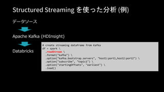 Structured Streaming を使った分析 (例)
データソース
Apache Kafka (HDInsight)
Databricks
# create streaming dataframe from Kafka
df = spark 
.readStream 
.format("kafka") 
.option("kafka.bootstrap.servers", "host1:port1,host2:port2") 
.option("subscribe", "topic1") 
.option("startingOffsets", "earliest") 
.load()
 
