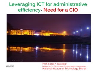 1
Leveraging ICT for administrative
efficiency- Need for a CIO
8/22/2015
Prof. Fazal A Talukdar
Department of Electronics & Communication Engineering
National Institute of Technology Silchar
 