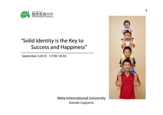 1




“Solid Identity is the Key to
     Success and Happiness”
September 3,2010 (17:00-18:30)
  p




                       Akita International University
                        k                l
                                 Daisuke Sugiyama
 