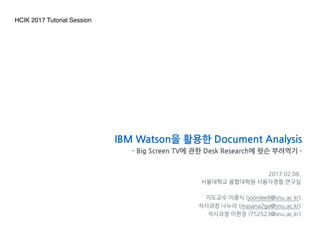2017.02.08.
서울대학교 융합대학원 사용자경험 연구실
나누리, 이현정, 한수교, 정재원, 고유미
IBM Watson을 활용한 Document Analysis
- Big Screen TV에 관한 Desk Research에 왓슨 부려먹기 -
HCIK 2017 Tutorial Session
 
