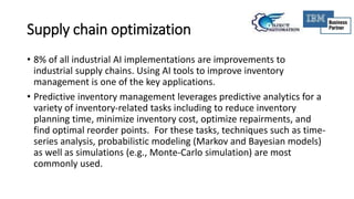 Supply chain optimization
• 8% of all industrial AI implementations are improvements to
industrial supply chains. Using AI tools to improve inventory
management is one of the key applications.
• Predictive inventory management leverages predictive analytics for a
variety of inventory-related tasks including to reduce inventory
planning time, minimize inventory cost, optimize repairments, and
find optimal reorder points. For these tasks, techniques such as time-
series analysis, probabilistic modeling (Markov and Bayesian models)
as well as simulations (e.g., Monte-Carlo simulation) are most
commonly used.
 
