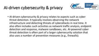 AI-driven cybersecurity & privacy
• AI-driven cybersecurity & privacy relates to aspects such as cyber
threat detection. It typically involves observing the network
infrastructure and detecting threats of cyberattacks in real time. It
also often includes such activities as network traffic analysis, endpoint
detection and response, malware sandboxes, etc. AI-powered cyber
threat detection is often part of a larger cybersecurity solution that
also uses a number of prevention measures (e.g., firewalls).
 