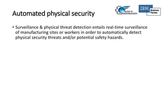 Automated physical security
• Surveillance & physical threat detection entails real-time surveillance
of manufacturing sites or workers in order to automatically detect
physical security threats and/or potential safety hazards.
 
