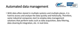 Automated data management
• With data often stored in multiple systems and multiple places, it is
hard to access and analyze the data quickly and holistically. Therefore,
some industrial companies start to employ data management
solutions that perform tasks such as data acquisition, data filtering,
data cleaning & integration, etc. in real-time.
 