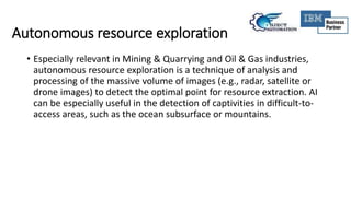 Autonomous resource exploration
• Especially relevant in Mining & Quarrying and Oil & Gas industries,
autonomous resource exploration is a technique of analysis and
processing of the massive volume of images (e.g., radar, satellite or
drone images) to detect the optimal point for resource extraction. AI
can be especially useful in the detection of captivities in difficult-to-
access areas, such as the ocean subsurface or mountains.
 