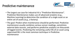 Predictive maintenance
• The largest use case for industrial AI is “Predictive Maintenance”.
Predictive Maintenance makes use of advanced analytics (e.g.,
Machine Learning) to determine the condition of a single asset or an
entire set of assets (e.g., a factory).
• The goal: Predict when maintenance should be performed. Predictive
maintenance usually combines various sensor readings, sometimes
external data sources, and performs predictive analytics on thousands
of logged events. Predicting the remaining useful life of an asset using
supervised ML is the most common technique in Predictive
maintenance
 