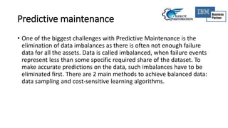Predictive maintenance
• One of the biggest challenges with Predictive Maintenance is the
elimination of data imbalances as there is often not enough failure
data for all the assets. Data is called imbalanced, when failure events
represent less than some specific required share of the dataset. To
make accurate predictions on the data, such imbalances have to be
eliminated first. There are 2 main methods to achieve balanced data:
data sampling and cost-sensitive learning algorithms.
 