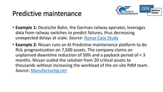 Predictive maintenance
• Example 1: Deutsche Bahn, the German railway operator, leverages
data from railway switches to predict failures, thus decreasing
unexpected delays at scale. Source: Konux Case Study
• Example 2: Nissan runs an AI Predictive maintenance platform to do
RUL prognostication on 7,500 assets. The company claims an
unplanned downtime reduction of 50% and a payback period of < 3
months. Nissan scaled the solution from 20 critical assets to
thousands without increasing the workload of the on-site PdM team.
Source: Manufacturing.net
 