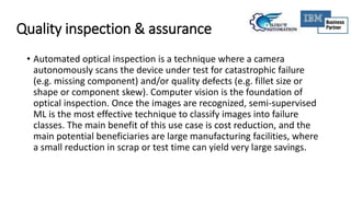 Quality inspection & assurance
• Automated optical inspection is a technique where a camera
autonomously scans the device under test for catastrophic failure
(e.g. missing component) and/or quality defects (e.g. fillet size or
shape or component skew). Computer vision is the foundation of
optical inspection. Once the images are recognized, semi-supervised
ML is the most effective technique to classify images into failure
classes. The main benefit of this use case is cost reduction, and the
main potential beneficiaries are large manufacturing facilities, where
a small reduction in scrap or test time can yield very large savings.
 