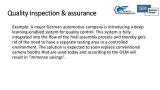 Quality inspection & assurance
Example: A major German automotive company is introducing a deep
learning-enabled system for quality control. This system is fully
integrated into the flow of the final assembly process and thereby gets
rid of the need to have a separate testing area in a controlled
environment. The solution is expected to soon replace conventional
camera booths that are used today and according to the OEM will
result in “immense savings”.
 
