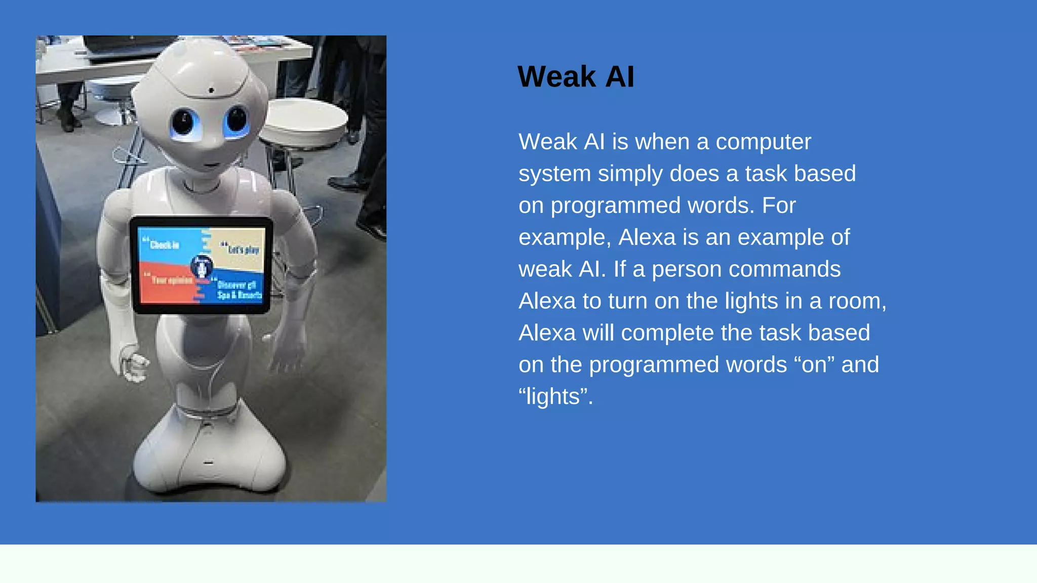Weak AI
Weak AI is when a computer
system simply does a task based
on programmed words. For
example, Alexa is an example of
weak AI. If a person commands
Alexa to turn on the lights in a room,
Alexa will complete the task based
on the programmed words “on” and
“lights”.
 