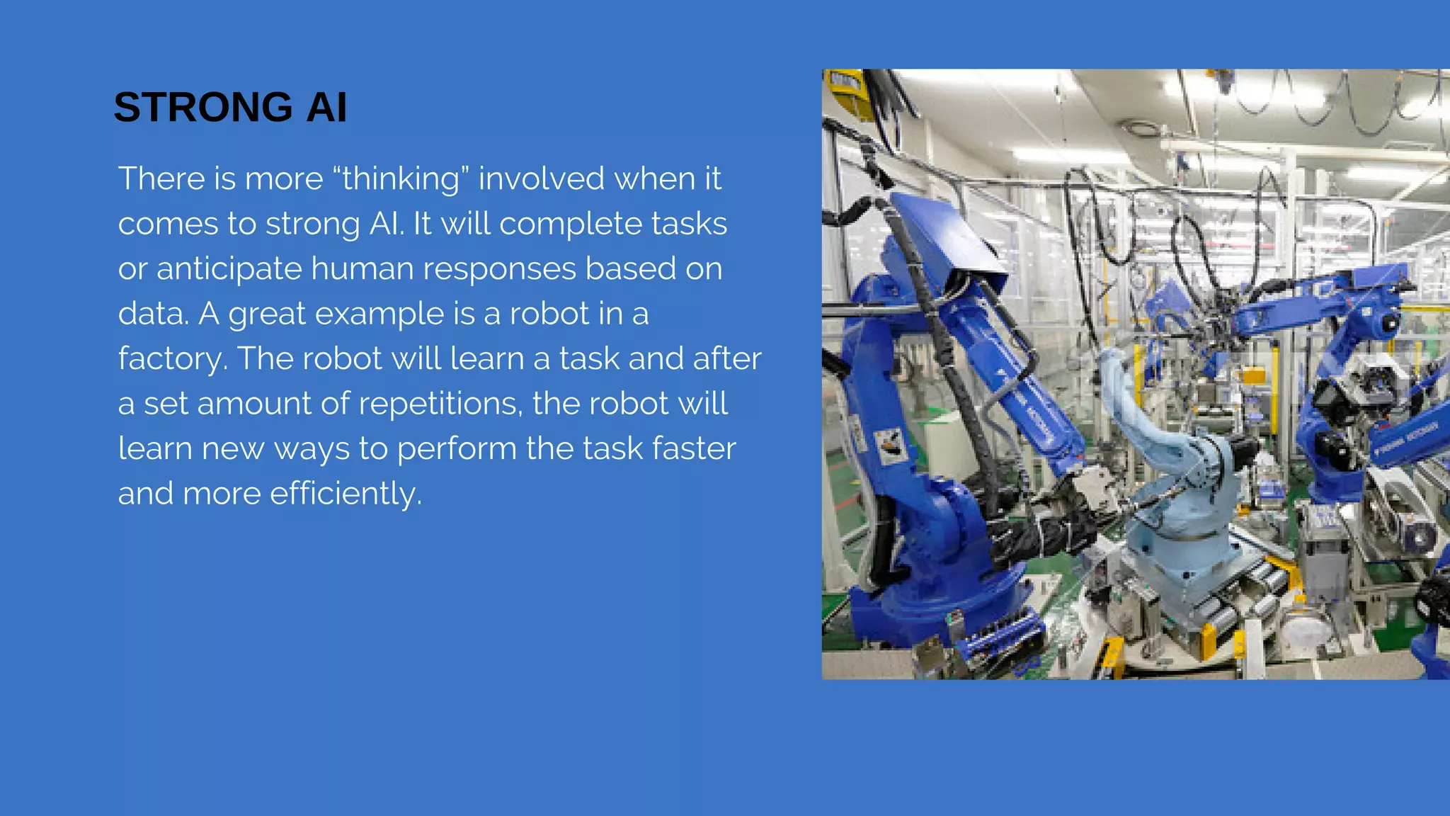 There is more “thinking” involved when it
comes to strong AI. It will complete tasks
or anticipate human responses based on
data. A great example is a robot in a
factory. The robot will learn a task and after
a set amount of repetitions, the robot will
learn new ways to perform the task faster
and more efficiently.
Preparing and Handling Fish | Group 1A
STRONG AI
 