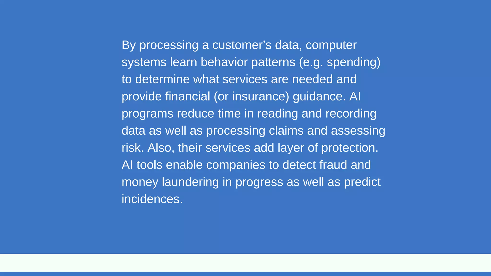 By processing a customer’s data, computer
systems learn behavior patterns (e.g. spending)
to determine what services are needed and
provide financial (or insurance) guidance. AI
programs reduce time in reading and recording
data as well as processing claims and assessing
risk. Also, their services add layer of protection.
AI tools enable companies to detect fraud and
money laundering in progress as well as predict
incidences.
 