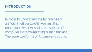 In order to understand the far reaches of
artificial intelligence (AI), we must first
understand what AI is. AI is the science of
computer systems imitating human thinking.
There are two forms of AI: weak and strong.
INTRODUCTION
 