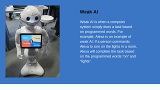 Weak AI
Weak AI is when a computer
system simply does a task based
on programmed words. For
example, Alexa is an example of
weak AI. If a person commands
Alexa to turn on the lights in a room,
Alexa will complete the task based
on the programmed words “on” and
“lights”.
 
