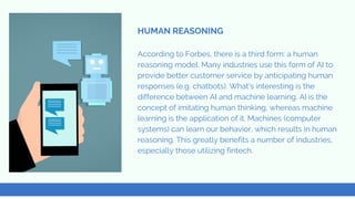 According to Forbes, there is a third form: a human
reasoning model. Many industries use this form of AI to
provide better customer service by anticipating human
responses (e.g. chatbots). What’s interesting is the
difference between AI and machine learning. AI is the
concept of imitating human thinking, whereas machine
learning is the application of it. Machines (computer
systems) can learn our behavior, which results in human
reasoning. This greatly benefits a number of industries,
especially those utilizing fintech.
HUMAN REASONING
 